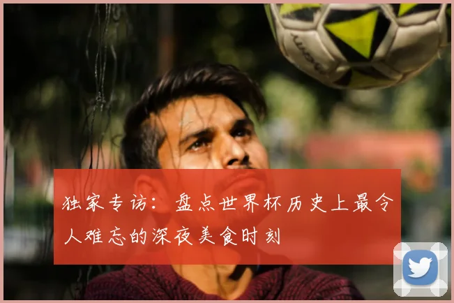 独家专访:盘点世界杯历史上最令人难忘的深夜美食时刻