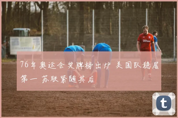76年奥运会奖牌榜出炉 美国队稳居第一 苏联紧随其后