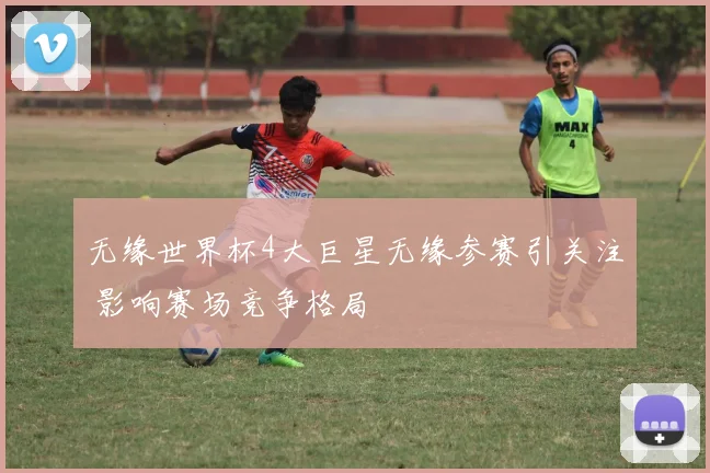 无缘世界杯4大巨星无缘参赛引关注 影响赛场竞争格局
