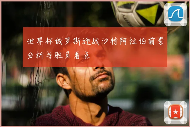 世界杯俄罗斯迎战沙特阿拉伯前景分析与胜负看点