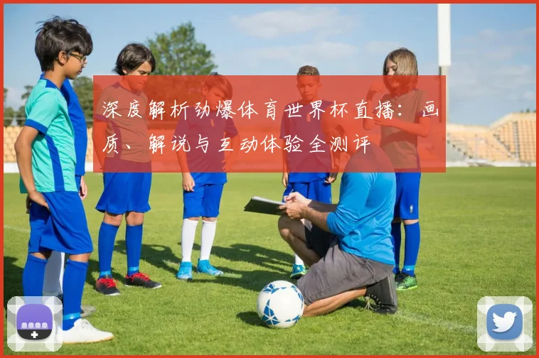深度解析劲爆体育世界杯直播：画质、解说与互动体验全测评