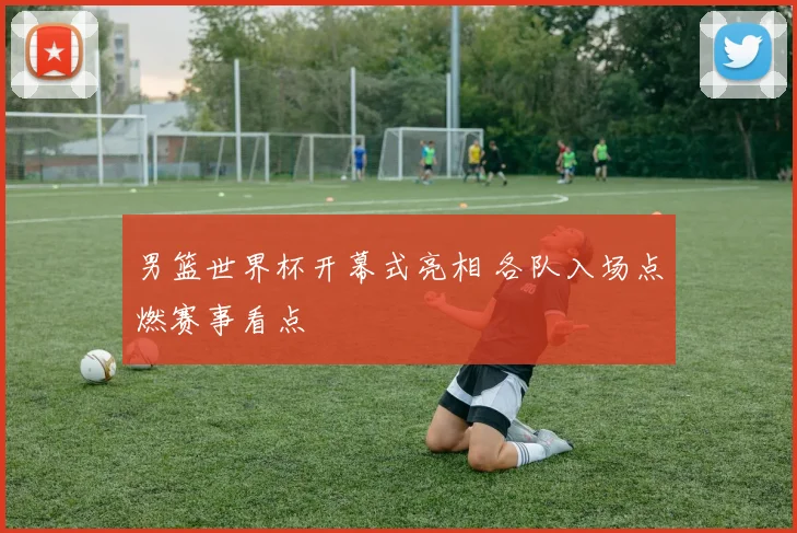 男篮世界杯开幕式亮相 各队入场点燃赛事看点