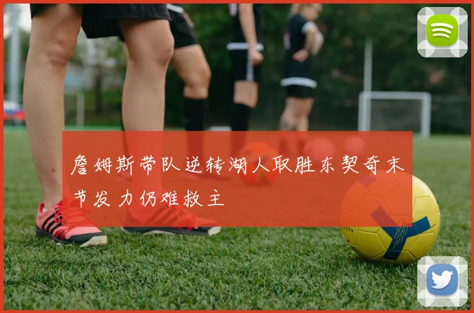 詹姆斯带队逆转湖人取胜东契奇末节发力仍难救主