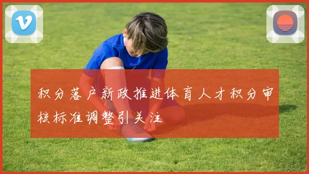 积分落户新政推进体育人才积分审核标准调整引关注