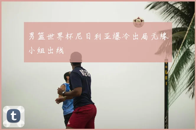 男篮世界杯尼日利亚爆冷出局无缘小组出线