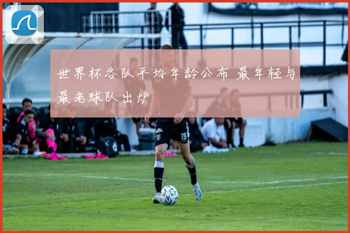 世界杯各队平均年龄公布 最年轻与最老球队出炉