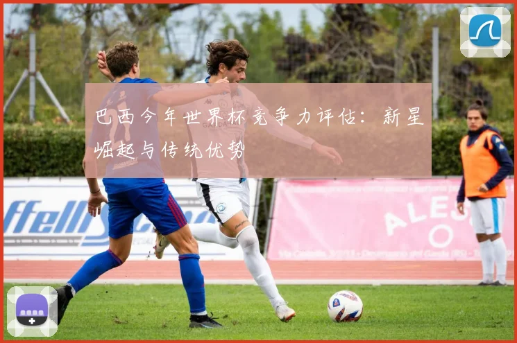 巴西今年世界杯竞争力评估：新星崛起与传统优势