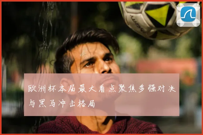 欧洲杯本届最大看点聚焦多强对决与黑马冲击格局
