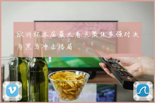 欧洲杯本届最大看点聚焦多强对决与黑马冲击格局