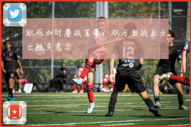 欧冠加时鏖战落幕,双方激战后分出胜负悬念