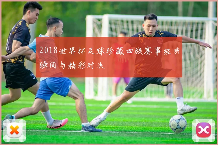2018世界杯足球珍藏回顾赛事经典瞬间与精彩对决