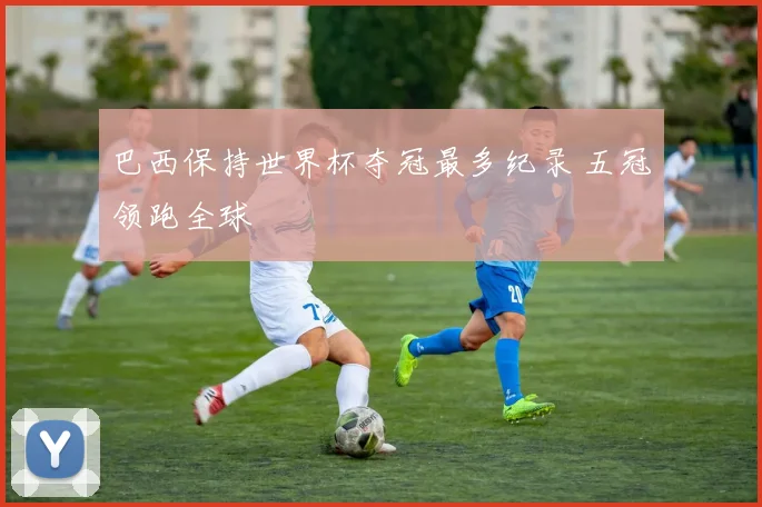 巴西保持世界杯夺冠最多纪录 五冠领跑全球