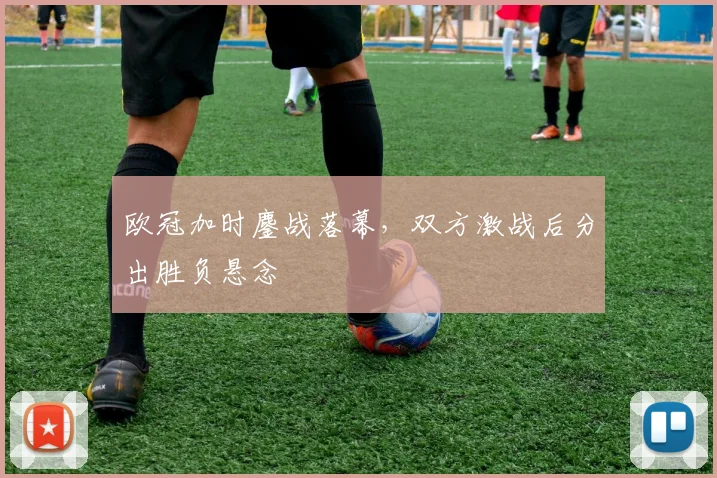 欧冠加时鏖战落幕,双方激战后分出胜负悬念