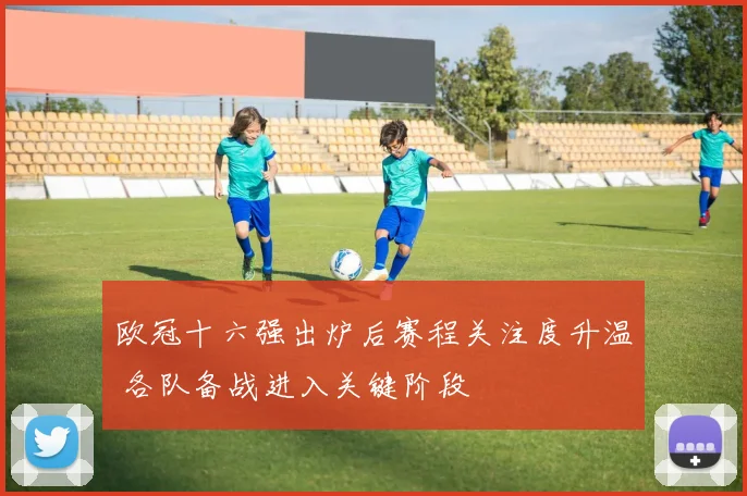 欧冠十六强出炉后赛程关注度升温 各队备战进入关键阶段